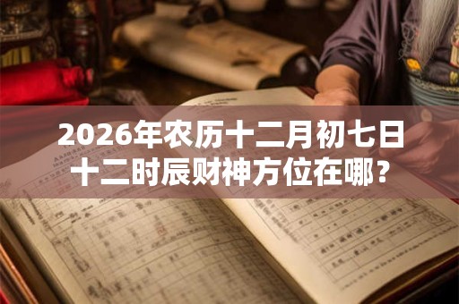 2026年农历十二月初七日十二时辰财神方位在哪? 2026年农历十二月初七日十二时辰财神方位在哪?