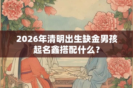 2026年清明出生缺金男孩起名鑫搭配什么？