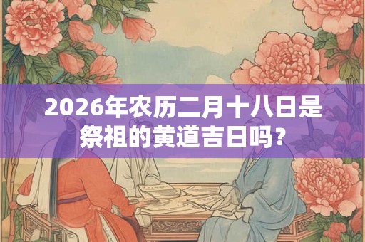 2026年农历二月十八日是祭祖的黄道吉日吗? 2026年农历二月十八日是祭祖的黄道吉日吗?