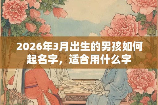 2026年3月出生的男孩如何起名字,适合用什么字 2026年3月出生的男孩如何起名字,适合用什么字