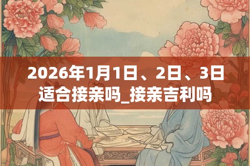 2026年1月1日、2日、3日适合接亲吗_接亲吉利吗