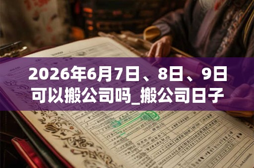 2026年6月7日、8日、9日可以搬公司吗_搬公司日子好吗
