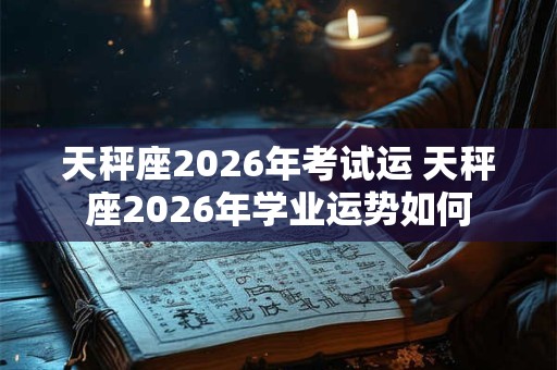 天秤座2026年考试运 天秤座2026年学业运势如何