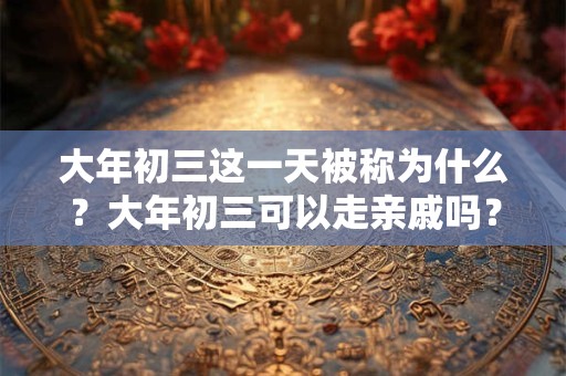 大年初三这一天被称为什么？大年初三可以走亲戚吗？