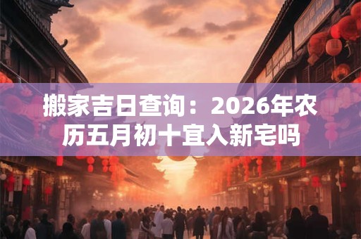 搬家吉日查询：2026年农历五月初十宜入新宅吗