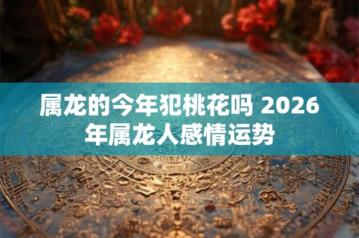属龙的今年犯桃花吗 2026年属龙人感情运势