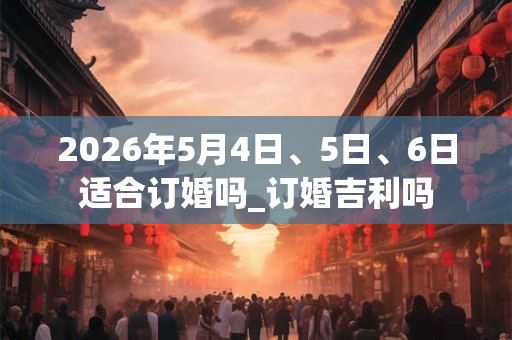 2026年5月4日、5日、6日适合订婚吗_订婚吉利吗