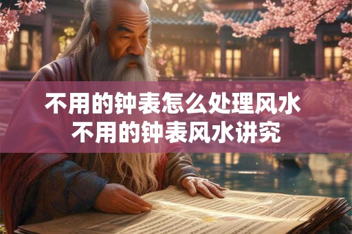 不用的钟表怎么处理风水 不用的钟表风水讲究