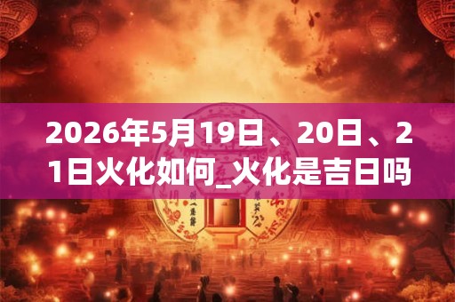 2026年5月19日、20日、21日火化如何_火化是吉日吗
