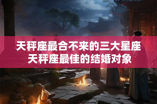 天秤座最合不来的三大星座 天秤座最佳的结婚对象
