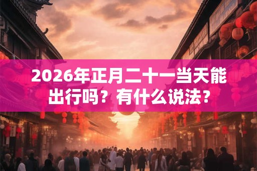 2026年正月二十一当天能出行吗？有什么说法？