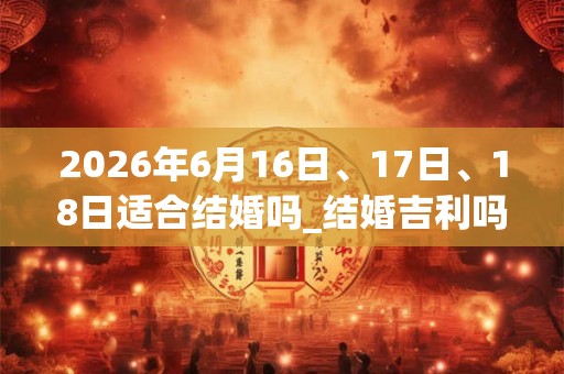 2026年6月16日、17日、18日适合结婚吗_结婚吉利吗