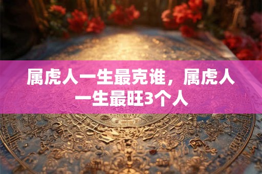 属虎人一生最克谁，属虎人一生最旺3个人