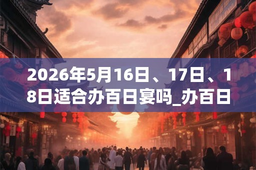 2026年5月16日、17日、18日适合办百日宴吗_办百日宴吉利吗