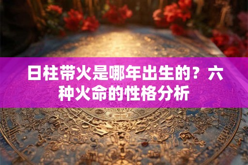 日柱带火是哪年出生的？六种火命的性格分析