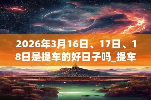 2026年3月16日、17日、18日是提车的好日子吗_提车可以吗