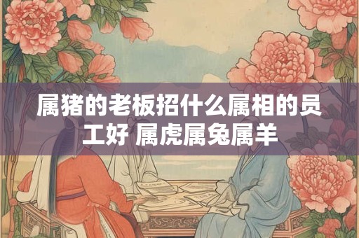 属猪的老板招什么属相的员工好 属虎属兔属羊 属猪的老板招什么属相的员工好 属虎属兔属羊