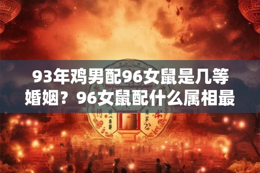 93年鸡男配96女鼠是几等婚姻?96女鼠配什么属相最好? 93年鸡男配96女鼠是几等婚姻?96女鼠配什么属相最好?