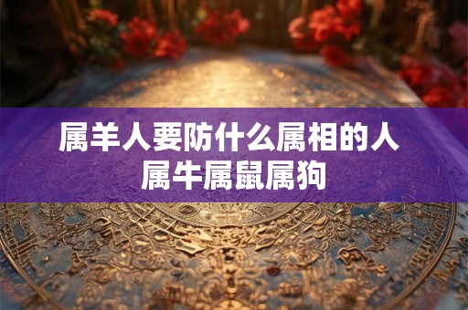 属羊人要防什么属相的人 属牛属鼠属狗 属羊人要防什么属相的人 属牛属鼠属狗