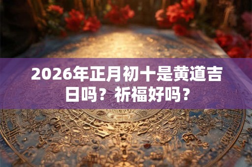 2026年正月初十是黄道吉日吗？祈福好吗？