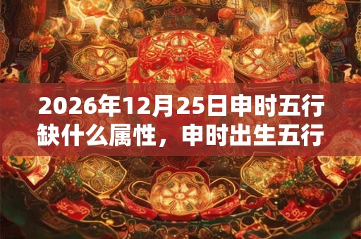 2026年12月25日申时五行缺什么属性，申时出生五行缺什么
