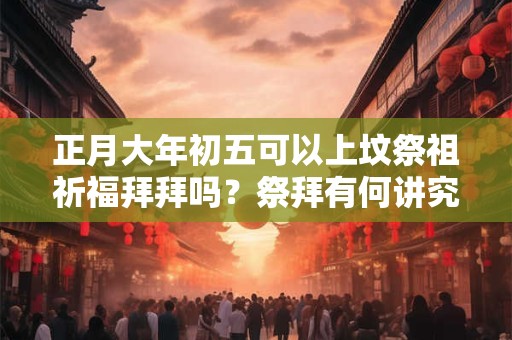 正月大年初五可以上坟祭祖祈福拜拜吗？祭拜有何讲究？