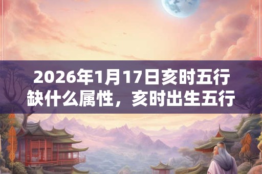 2026年1月17日亥时五行缺什么属性,亥时出生五行缺什么 2026年1月17日亥时五行缺什么属性,亥时出生五行缺什么