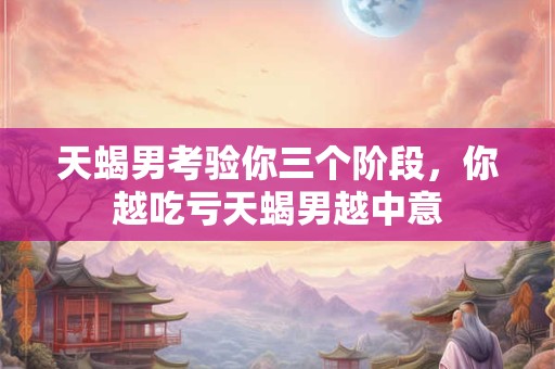 天蝎男考验你三个阶段，你越吃亏天蝎男越中意