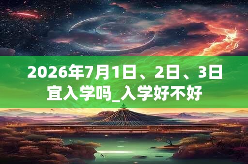 2026年7月1日、2日、3日宜入学吗_入学好不好 2026年7月1日、2日、3日宜入学吗_入学好不好