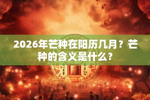 2026年芒种在阳历几月？芒种的含义是什么？