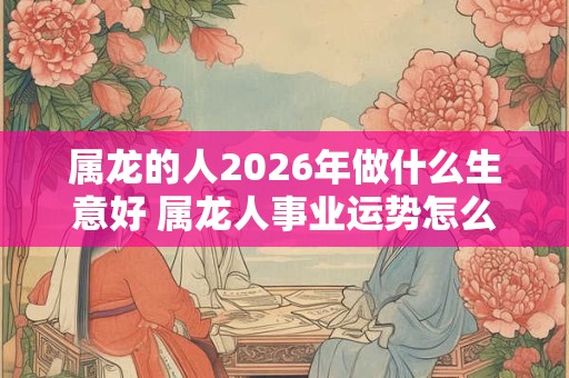 属龙的人2026年做什么生意好 属龙人事业运势怎么样