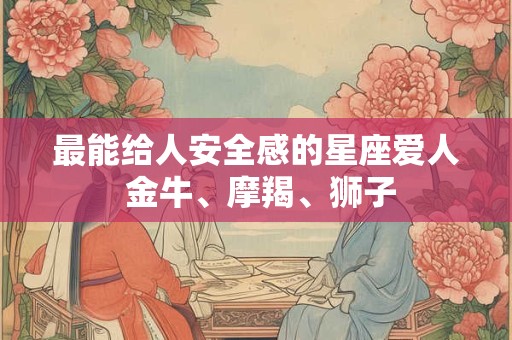 最能给人安全感的星座爱人 金牛、摩羯、狮子