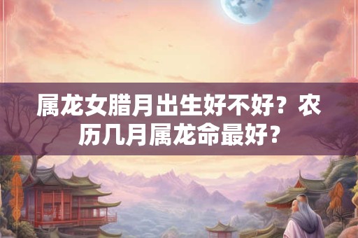 属龙女腊月出生好不好？农历几月属龙命最好？