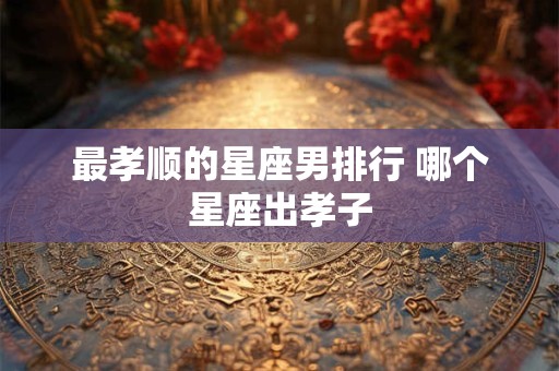 最孝顺的星座男排行 哪个星座出孝子 最孝顺的星座男排行 哪个星座出孝子