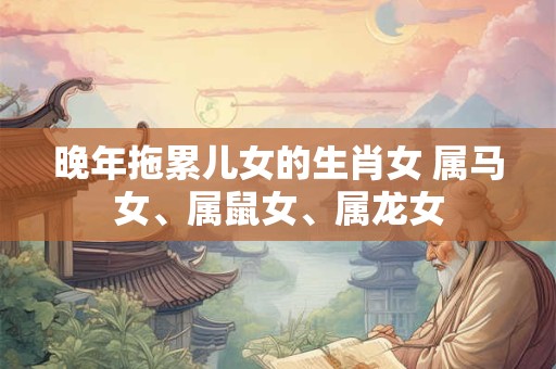 晚年拖累儿女的生肖女 属马女、属鼠女、属龙女