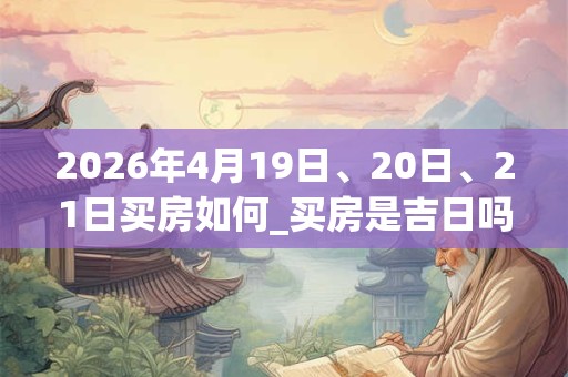 2026年4月19日、20日、21日买房如何_买房是吉日吗