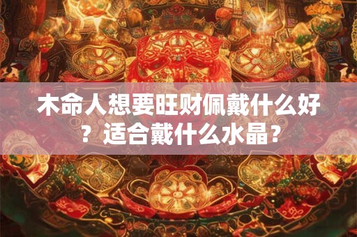 木命人想要旺财佩戴什么好?适合戴什么水晶? 木命人想要旺财佩戴什么好?适合戴什么水晶?
