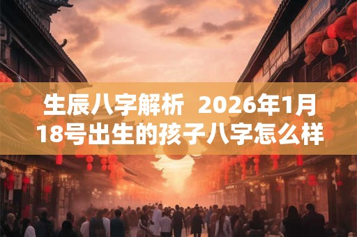 生辰八字解析  2026年1月18号出生的孩子八字怎么样