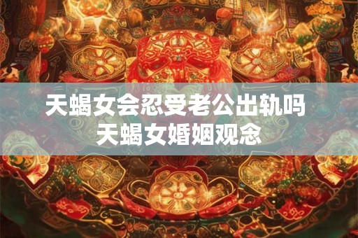 天蝎女会忍受老公出轨吗 天蝎女婚姻观念 天蝎女会忍受老公出轨吗 天蝎女婚姻观念