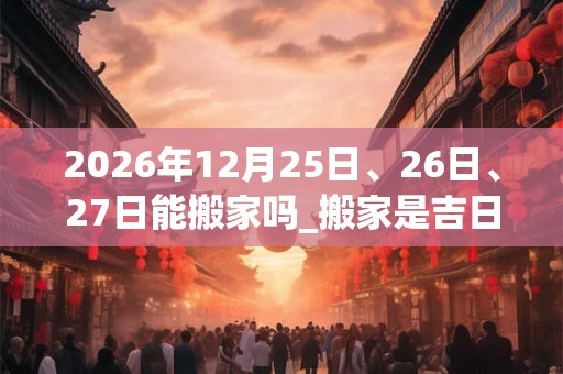 2026年12月25日、26日、27日能搬家吗_搬家是吉日吗