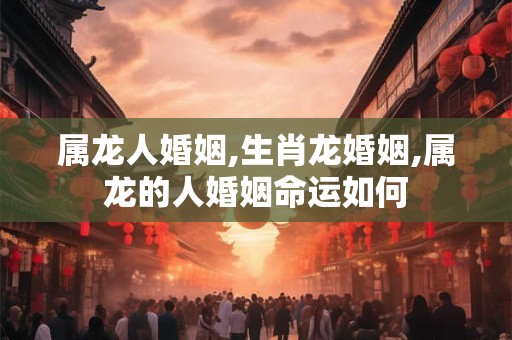 属龙人婚姻,生肖龙婚姻,属龙的人婚姻命运如何