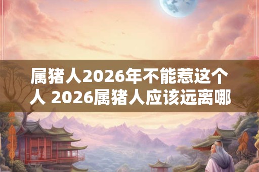 属猪人2026年不能惹这个人 2026属猪人应该远离哪些人 属猪人2026年不能惹这个人 2026属猪人应该远离哪些人