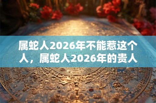属蛇人2026年不能惹这个人，属蛇人2026年的贵人是谁？