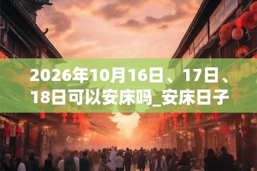 2026年10月16日、17日、18日可以安床吗_安床日子好吗 2026年10月16日、17日、18日可以安床吗_安床日子好吗