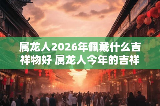 属龙人2026年佩戴什么吉祥物好 属龙人今年的吉祥物