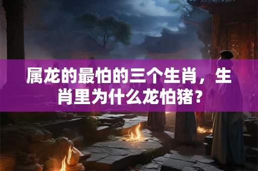 属龙的最怕的三个生肖，生肖里为什么龙怕猪？