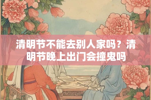 清明节不能去别人家吗？清明节晚上出门会撞鬼吗