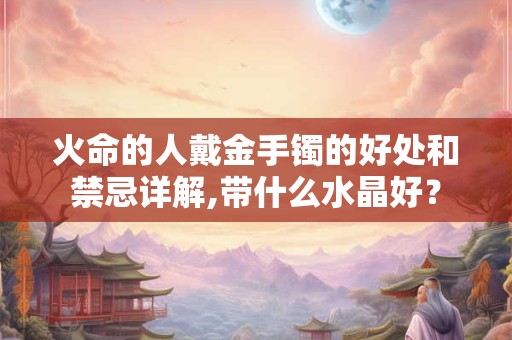 火命的人戴金手镯的好处和禁忌详解,带什么水晶好？