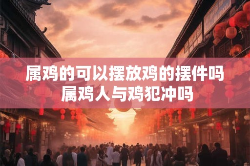 属鸡的可以摆放鸡的摆件吗 属鸡人与鸡犯冲吗