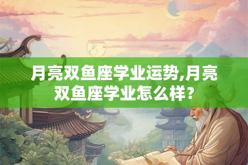 月亮双鱼座学业运势,月亮双鱼座学业怎么样？